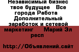 Независимый бизнес-твое будущее - Все города Работа » Дополнительный заработок и сетевой маркетинг   . Марий Эл респ.
